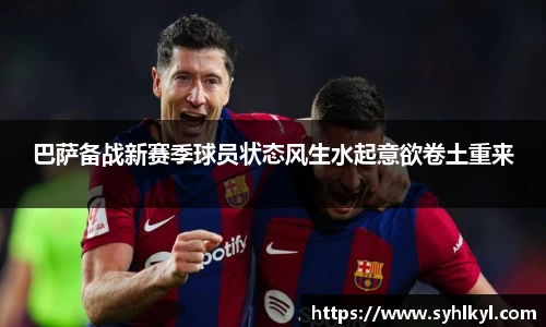 巴萨备战新赛季球员状态风生水起意欲卷土重来