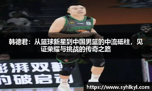 韩德君：从篮球新星到中国男篮的中流砥柱，见证荣耀与挑战的传奇之路