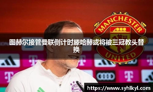 图赫尔接管曼联倒计时滕哈赫或将被三冠教头替换