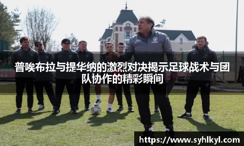 普唉布拉与提华纳的激烈对决揭示足球战术与团队协作的精彩瞬间